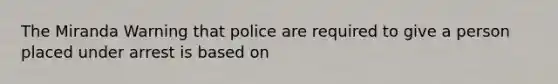 The Miranda Warning that police are required to give a person placed under arrest is based on