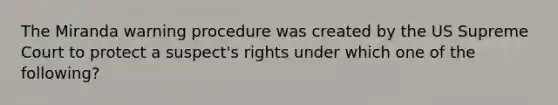 The Miranda warning procedure was created by the US Supreme Court to protect a suspect's rights under which one of the following?