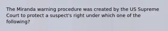 The Miranda warning procedure was created by the US Supreme Court to protect a suspect's right under which one of the following?