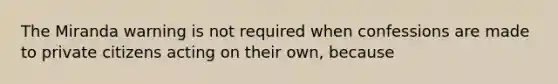 The Miranda warning is not required when confessions are made to private citizens acting on their own, because​