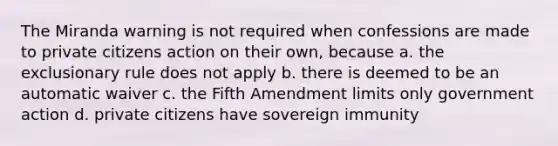 The Miranda warning is not required when confessions are made to private citizens action on their own, because a. the exclusionary rule does not apply b. there is deemed to be an automatic waiver c. the Fifth Amendment limits only government action d. private citizens have sovereign immunity