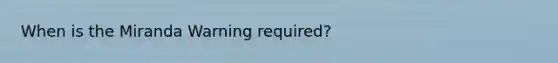 When is the Miranda Warning required?