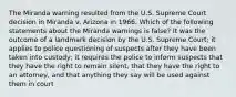 The Miranda warning resulted from the U.S. Supreme Court decision in Miranda v. Arizona in 1966. Which of the following statements about the Miranda warnings is false? It was the outcome of a landmark decision by the U.S. Supreme Court; it applies to police questioning of suspects after they have been taken into custody; it requires the police to inform suspects that they have the right to remain silent, that they have the right to an attorney, and that anything they say will be used against them in court