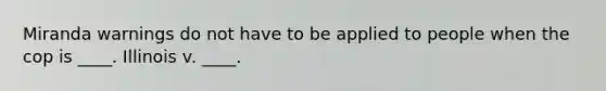 Miranda warnings do not have to be applied to people when the cop is ____. Illinois v. ____.