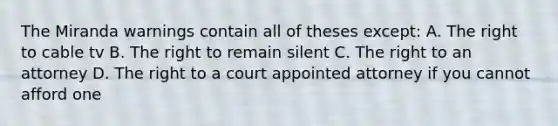 The Miranda warnings contain all of theses except: A. The right to cable tv B. The right to remain silent C. The right to an attorney D. The right to a court appointed attorney if you cannot afford one