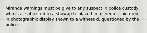 Miranda warnings must be give to any suspect in police custody who is a. subjected to a showup b. placed in a lineup c. pictured in photographic display shown to a witness d. questioned by the police