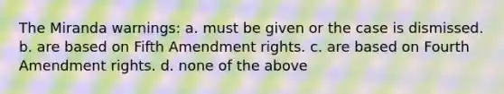 The Miranda warnings: a. must be given or the case is dismissed. b. are based on Fifth Amendment rights. c. are based on Fourth Amendment rights. d. none of the above