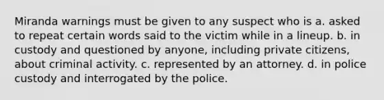 Miranda warnings must be given to any suspect who is a. asked to repeat certain words said to the victim while in a lineup. b. in custody and questioned by anyone, including private citizens, about criminal activity. c. represented by an attorney. d. in police custody and interrogated by the police.