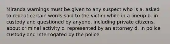 Miranda warnings must be given to any suspect who is a. asked to repeat certain words said to the victim while in a lineup b. in custody and questioned by anyone, including private citizens, about criminal activity c. represented by an attorney d. in police custody and interrogated by the police