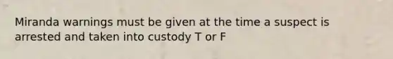 Miranda warnings must be given at the time a suspect is arrested and taken into custody T or F