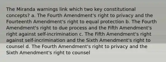 The Miranda warnings link which two key constitutional concepts? a. The Fourth Amendment's right to privacy and the Fourteenth Amendment's right to equal protection b. The Fourth Amendment's right to due process and the Fifth Amendment's right against self-incrimination c. The Fifth Amendment's right against self-incrimination and the Sixth Amendment's right to counsel d. The Fourth Amendment's right to privacy and the Sixth Amendment's right to counsel