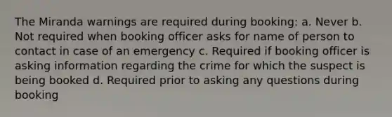 The Miranda warnings are required during booking: a. Never b. Not required when booking officer asks for name of person to contact in case of an emergency c. Required if booking officer is asking information regarding the crime for which the suspect is being booked d. Required prior to asking any questions during booking