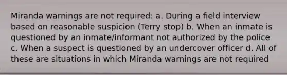 Miranda warnings are not required: a. During a field interview based on reasonable suspicion (Terry stop) b. When an inmate is questioned by an inmate/informant not authorized by the police c. When a suspect is questioned by an undercover officer d. All of these are situations in which Miranda warnings are not required