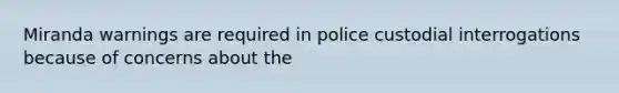 Miranda warnings are required in police custodial interrogations because of concerns about the​