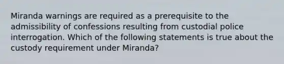 Miranda warnings are required as a prerequisite to the admissibility of confessions resulting from custodial police interrogation. Which of the following statements is true about the custody requirement under Miranda?