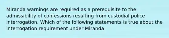 Miranda warnings are required as a prerequisite to the admissibility of confessions resulting from custodial police interrogation. Which of the following statements is true about the interrogation requirement under Miranda