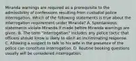 Miranda warnings are required as a prerequisite to the admissibility of confessions resulting from custodial police interrogation. Which of the following statements is true about the interrogation requirement under Miranda? A. Spontaneous statements violate Miranda if made before Miranda warnings are given. B. The term "interrogation" includes any police tactic that officers should know is likely to elicit an incriminating response. C. Allowing a suspect to talk to his wife in the presence of the police can constitute interrogation. D. Routine booking questions usually will be considered interrogation.