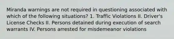 Miranda warnings are not required in questioning associated with which of the following situations? 1. Traffic Violations II. Driver's License Checks II. Persons detained during execution of search warrants IV. Persons arrested for misdemeanor violations