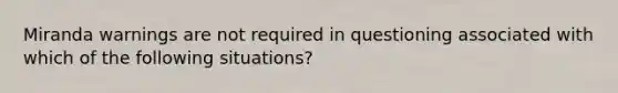 Miranda warnings are not required in questioning associated with which of the following situations?