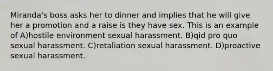 Miranda's boss asks her to dinner and implies that he will give her a promotion and a raise is they have sex. This is an example of A)hostile environment sexual harassment. B)qid pro quo sexual harassment. C)retaliation sexual harassment. D)proactive sexual harassment.