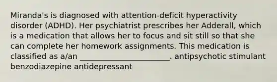 Miranda's is diagnosed with attention-deficit hyperactivity disorder (ADHD). Her psychiatrist prescribes her Adderall, which is a medication that allows her to focus and sit still so that she can complete her homework assignments. This medication is classified as a/an _______________________. antipsychotic stimulant benzodiazepine antidepressant