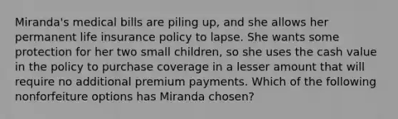 Miranda's medical bills are piling up, and she allows her permanent life insurance policy to lapse. She wants some protection for her two small children, so she uses the cash value in the policy to purchase coverage in a lesser amount that will require no additional premium payments. Which of the following nonforfeiture options has Miranda chosen?