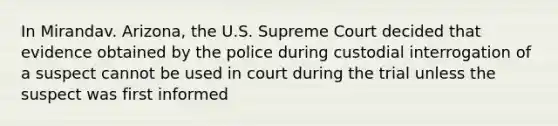 In Mirandav. Arizona, the U.S. Supreme Court decided that evidence obtained by the police during custodial interrogation of a suspect cannot be used in court during the trial unless the suspect was first informed