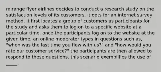 mirange flyer airlines decides to conduct a research study on the satisfaction levels of its customers. it opts for an internet survey method. it first locates a group of customers as participants for the study and asks them to log on to a specific website at a particular time. once the participants log on to the website at the given time, an online moderator types in questions such as, "when was the last time you flew with us?" and "how would you rate our customer service?" the participants are then allowed to respond to these questions. this scenario exemplifies the use of _____.