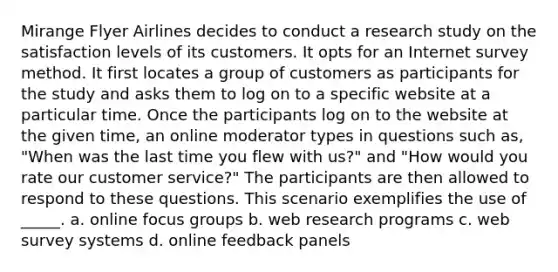 Mirange Flyer Airlines decides to conduct a research study on the satisfaction levels of its customers. It opts for an Internet survey method. It first locates a group of customers as participants for the study and asks them to log on to a specific website at a particular time. Once the participants log on to the website at the given time, an online moderator types in questions such as, "When was the last time you flew with us?" and "How would you rate our customer service?" The participants are then allowed to respond to these questions. This scenario exemplifies the use of _____. a. online focus groups b. web research programs c. web survey systems d. online feedback panels