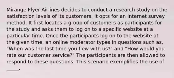 Mirange Flyer Airlines decides to conduct a research study on the satisfaction levels of its customers. It opts for an Internet survey method. It first locates a group of customers as participants for the study and asks them to log on to a specific website at a particular time. Once the participants log on to the website at the given time, an online moderator types in questions such as, "When was the last time you flew with us?" and "How would you rate our customer service?" The participants are then allowed to respond to these questions. This scenario exemplifies the use of _____.