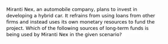 Miranti Nex, an automobile company, plans to invest in developing a hybrid car. It refrains from using loans from other firms and instead uses its own monetary resources to fund the project. Which of the following sources of long-term funds is being used by Miranti Nex in the given scenario?