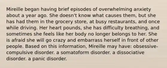 Mireille began having brief episodes of overwhelming anxiety about a year ago. She doesn't know what causes them, but she has had them in the grocery store, at busy restaurants, and once while driving. Her heart pounds, she has difficulty breathing, and sometimes she feels like her body no longer belongs to her. She is afraid she will go crazy and embarrass herself in front of other people. Based on this information, Mireille may have: obsessive-compulsive disorder. a somatoform disorder. a dissociative disorder. a panic disorder.