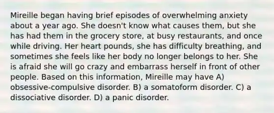 Mireille began having brief episodes of overwhelming anxiety about a year ago. She doesn't know what causes them, but she has had them in the grocery store, at busy restaurants, and once while driving. Her heart pounds, she has difficulty breathing, and sometimes she feels like her body no longer belongs to her. She is afraid she will go crazy and embarrass herself in front of other people. Based on this information, Mireille may have A) obsessive-compulsive disorder. B) a somatoform disorder. C) a dissociative disorder. D) a panic disorder.