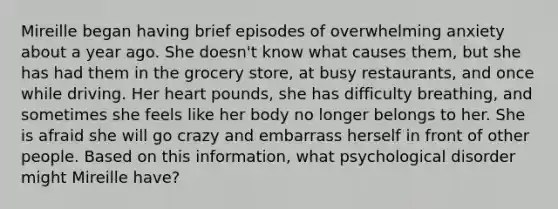 Mireille began having brief episodes of overwhelming anxiety about a year ago. She doesn't know what causes them, but she has had them in the grocery store, at busy restaurants, and once while driving. Her heart pounds, she has difficulty breathing, and sometimes she feels like her body no longer belongs to her. She is afraid she will go crazy and embarrass herself in front of other people. Based on this information, what psychological disorder might Mireille have?