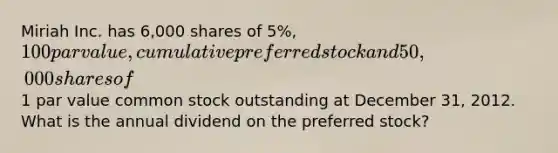 Miriah Inc. has 6,000 shares of 5%, 100 par value, cumulative preferred stock and 50,000 shares of1 par value common stock outstanding at December 31, 2012. What is the annual dividend on the preferred stock?