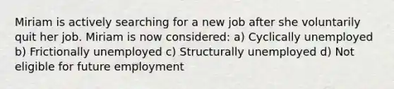 Miriam is actively searching for a new job after she voluntarily quit her job. Miriam is now considered: a) Cyclically unemployed b) Frictionally unemployed c) Structurally unemployed d) Not eligible for future employment