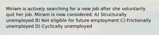 Miriam is actively searching for a new job after she voluntarily quit her job. Miriam is now considered: A) Structurally unemployed B) Not eligible for future employment C) Frictionally unemployed D) Cyclically unemployed