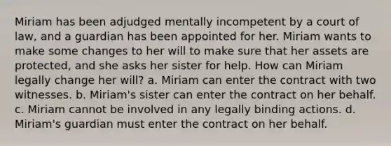 Miriam has been adjudged mentally incompetent by a court of law, and a guardian has been appointed for her. Miriam wants to make some changes to her will to make sure that her assets are protected, and she asks her sister for help. How can Miriam legally change her will? a. Miriam can enter the contract with two witnesses. b. Miriam's sister can enter the contract on her behalf. c. Miriam cannot be involved in any legally binding actions. d. Miriam's guardian must enter the contract on her behalf.