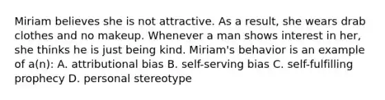 Miriam believes she is not attractive. As a result, she wears drab clothes and no makeup. Whenever a man shows interest in her, she thinks he is just being kind. Miriam's behavior is an example of a(n): A. attributional bias B. self-serving bias C. self-fulfilling prophecy D. personal stereotype