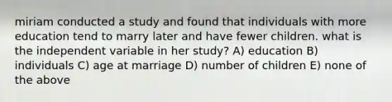 miriam conducted a study and found that individuals with more education tend to marry later and have fewer children. what is the independent variable in her study? A) education B) individuals C) age at marriage D) number of children E) none of the above