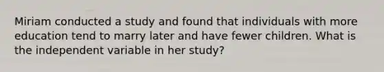 Miriam conducted a study and found that individuals with more education tend to marry later and have fewer children. What is the independent variable in her study?