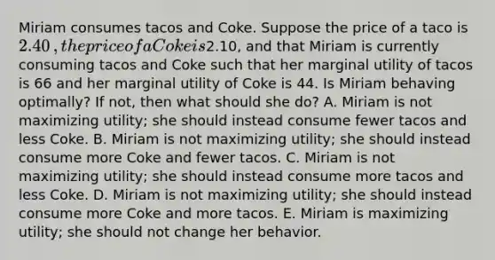 Miriam consumes tacos and Coke. Suppose the price of a taco is ​2.40​, the price of a Coke is ​2.10​, and that Miriam is currently consuming tacos and Coke such that her marginal utility of tacos is 66 and her marginal utility of Coke is 44. Is Miriam behaving​ optimally? If​ not, then what should she​ do? A. Miriam is not maximizing​ utility; she should instead consume fewer tacos and less Coke. B. Miriam is not maximizing​ utility; she should instead consume more Coke and fewer tacos. C. Miriam is not maximizing​ utility; she should instead consume more tacos and less Coke. D. Miriam is not maximizing​ utility; she should instead consume more Coke and more tacos. E. Miriam is maximizing​ utility; she should not change her behavior.