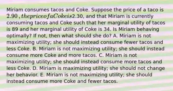 Miriam consumes tacos and Coke. Suppose the price of a taco is ​2.90​, the price of a Coke is ​2.30​, and that Miriam is currently consuming tacos and Coke such that her marginal utility of tacos is 89 and her marginal utility of Coke is 34. Is Miriam behaving​ optimally? If​ not, then what should she​ do? A. Miriam is not maximizing​ utility; she should instead consume fewer tacos and less Coke. B. Miriam is not maximizing​ utility; she should instead consume more Coke and more tacos. C. Miriam is not maximizing​ utility; she should instead consume more tacos and less Coke. D. Miriam is maximizing​ utility; she should not change her behavior. E. Miriam is not maximizing​ utility; she should instead consume more Coke and fewer tacos.