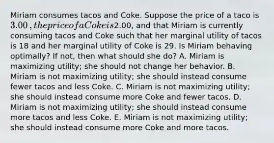 Miriam consumes tacos and Coke. Suppose the price of a taco is ​3.00​, the price of a Coke is ​2.00​, and that Miriam is currently consuming tacos and Coke such that her marginal utility of tacos is 18 and her marginal utility of Coke is 29. Is Miriam behaving​ optimally? If​ not, then what should she​ do? A. Miriam is maximizing​ utility; she should not change her behavior. B. Miriam is not maximizing​ utility; she should instead consume fewer tacos and less Coke. C. Miriam is not maximizing​ utility; she should instead consume more Coke and fewer tacos. D. Miriam is not maximizing​ utility; she should instead consume more tacos and less Coke. E. Miriam is not maximizing​ utility; she should instead consume more Coke and more tacos.