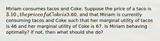 Miriam consumes tacos and Coke. Suppose the price of a taco is ​3.10​, the price of a Coke is ​3.60​, and that Miriam is currently consuming tacos and Coke such that her marginal utility of tacos is 46 and her marginal utility of Coke is 67. Is Miriam behaving​ optimally? If​ not, then what should she​ do?