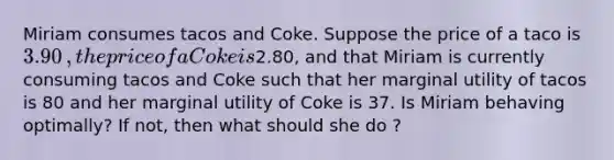 Miriam consumes tacos and Coke. Suppose the price of a taco is ​3.90​, the price of a Coke is ​2.80​, and that Miriam is currently consuming tacos and Coke such that her marginal utility of tacos is 80 and her marginal utility of Coke is 37. Is Miriam behaving​ optimally? If​ not, then what should she​ do ?