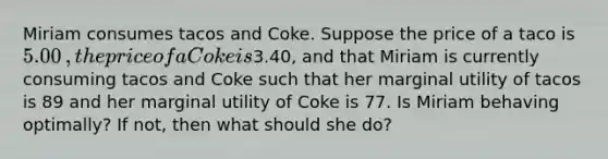 Miriam consumes tacos and Coke. Suppose the price of a taco is ​5.00​, the price of a Coke is ​3.40​, and that Miriam is currently consuming tacos and Coke such that her marginal utility of tacos is 89 and her marginal utility of Coke is 77. Is Miriam behaving​ optimally? If​ not, then what should she​ do?