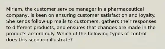 Miriam, the customer service manager in a pharmaceutical company, is keen on ensuring customer satisfaction and loyalty. She sends follow-up mails to customers, gathers their responses to different products, and ensures that changes are made in the products accordingly. Which of the following types of control does this scenario illustrate?