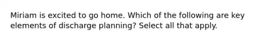 Miriam is excited to go home. Which of the following are key elements of discharge planning? Select all that apply.