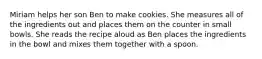 Miriam helps her son Ben to make cookies. She measures all of the ingredients out and places them on the counter in small bowls. She reads the recipe aloud as Ben places the ingredients in the bowl and mixes them together with a spoon.